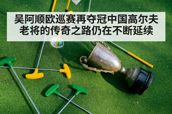 吴阿顺欧巡赛再夺冠中国高尔夫老将的传奇之路仍在不断延续